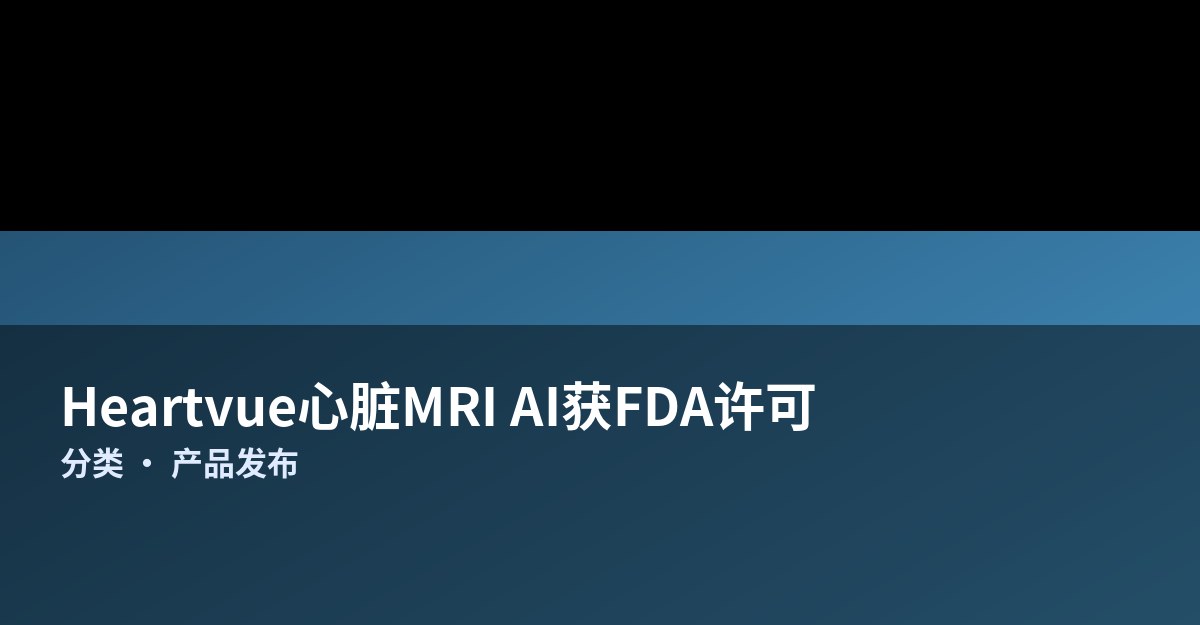 Heartvue心脏MRI评估AI获FDA许可：自动测量将单次读片从一小时压缩到分钟级